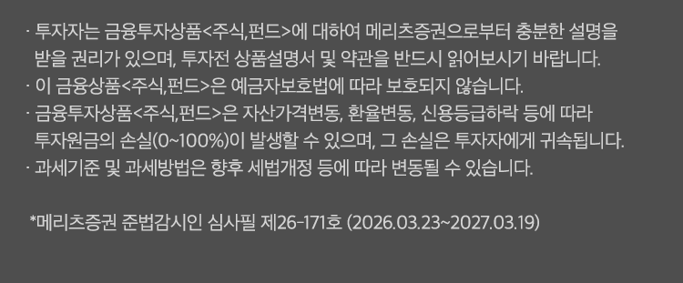 
          투자 유의사항
              · 투자자는 금융투자상품<주식,펀드>에 대하여 메리츠증권으로 부터 충분한 설명을 받을 권리가 있으며, 
              투자전 상품설명서 및 약관을 반드시 읽어보시기 바랍니다. 
              · 이 금융상품<주식,펀드>은 예금자보호법에 따라 보호되지 않습니다. 
              · 금융투자상품<주식,펀드>은 자산가격변동, 환율변동,신용등급하락 등에 따라 
              투자원금의 손실(0~100%)이 발생할 수 있으며, 그 손실은 투자자에게 귀속됩니다. 
              · 과세기준 및 과세방법은 향후 세법개정 등에 따라 변동될 수 있습니다. 
              * 메리츠증권 준법감시인 심사필 제 26-171호(2025.03.23~2027.03.19)
              