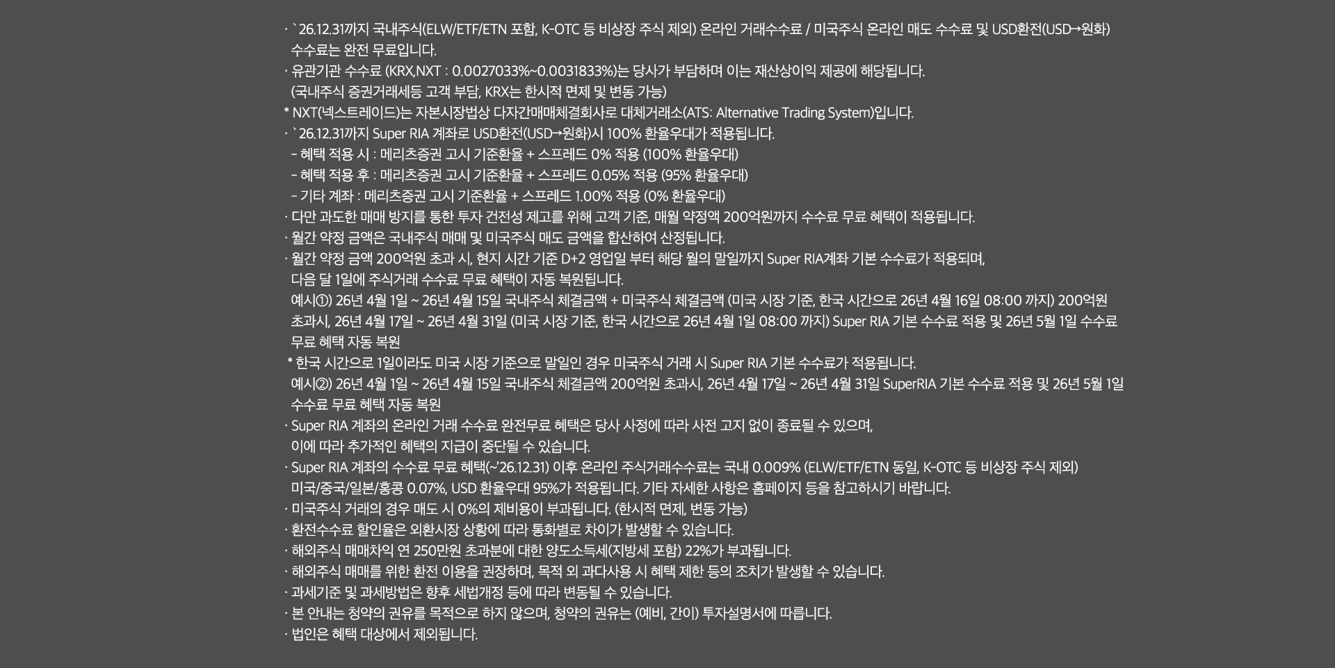 
              수수료 무료 혜택 및 기타 유의사항 
              · `26.12.31까지 국내주식(ELW/ETF/ETN 포함, K-OTC 등 비상장 주식 제외) 온라인 거래 수수료 / 미국주식 온라인 매도 수수료 및 USD환전(USD->원화)
              수수료는 완전 무료입니다. 
              · 유관기간 수수료(KRX,NXT: 0.0027033% ~ 0.0031833%)는 당사가 부담하며 이는 재산상이익 제공에 해당됩니다. 
              (국내주식 증권거래세등 고객 부담, KRX는 한시적 면제 및 변동 가능)
              * NXT(넥스트레이드)는 자본시장법상 다자간매매체결회사로 대체거래소(ATS: Alternative Trading System)입니다. 
              · `26.12.31까지 Super RIA 계좌로 USD환전(USD->원화)시 100% 환율우대가 적용됩니다. 
              - 혜택 적용 시: 메리츠증권 고시 기준환율 + 스프레드 0% 적용(100% 환율우대)
              - 혜택 적용 후: 메리츠증권 고시 기준환율 + 스프레드 0.05% 적용(95% 환율우대)
              - 기타 계좌 : 메리츠증권 고시 기준환율 + 스프레드 1.00% 적용 (0% 환율우대)
              · 다만 과도한 매매 방지를 통한 투자 건전성 제고를 위해 고객 기준, 매월 약정액 200억원까지 수수료 무료 혜택이 적용됩니다. 
              · 월간 약정 금액은 국내주식 매매 및 미국주식 매도 금액을 합산하여 산정됩니다. 
              · 월간 약정 금액 200억원 초과 시, 현지 시간 기준 D+2영업일 부터 해당 월의 말일까지 Super RIA 계좌 기분 수수료가 적용되며, 
              다음 달 1일에 주식거래 수수료 무료 혜택이 자동 복원됩니다. 
              예시1) 26년 4월 1일 ~ 26년 4월 15일 국내주식 체결금액 + 미국주식 체결금액(미국 시장 기준, 한국 시간으로 26년 4월16일 08:00 까지)
              200억원 초과시, 26년 4월17일 ~ 26년 4월 31일 (미국 시장 기준, 한국 시간으로 26년 4월 1일 08:00 까지)Super RIA 기본 수수료 적용 및 
              26년 5월 1일 수수료 무료 혜택 자동 복원 
              * 한국 시간으로 1일이라도 미국 시장 기준으로 말일인 경우 미국주식 거래 시 Super RIA 기본 수수료가 적용됩니다. 
              예시2)26년 4월 1일 ~ 26년 4월15일 국내주식 체결금액 200억원 초과시, 26년 4월 17일 ~ 26년 4월 31일 SuperRIA 기본 수수료 
              적용 및 26년 5월 1일 수수료 무료 혜택 자동 복원 
              · Super RIA 계좌의 온라인 거래 수수료 완전무료 혜택은 당사 사정에 따라 사전 고지 없이 종료될 수 있으며, 
              이에 따라 추가적인 혜택의 지급이 중단될 수 있습니다. 
              · Super RIA 계좌의 수수료 무료 혜택(~`26.12.31) 이후 온라인 주식거래수수료는 국내 0.009%(ELW/ETF/ETN동일, K-OTC 등 비상장 주식 제외)
              미국/중국/일본/홍콩 0.07%, USD 환율우대 95%가 적용됩니다. 기타 자세한 사항은 홈페이지 등을 참고하시기 바랍니다. 
              · 미국주식 거래의 경우 매도 시 0%의 제비용이 부과됩니다. (한시적면제, 변동 가능)
              · 환전수수료 할인율은 외환시장 상황에 따라 통화별로 차이가 발생할 수 있습니다. 
              · 해외주식 매매차익 연 250만원 초과분에 대한 양도소득세(지방세 포함)22%가 부과됩니다. 
              · 해외주식 매매를 위한 환전 이용을 권장하며, 목적 외 과다사용 시 혜택 제한 등의 조치가 발생할 수 있습니다. 
              · 과세기준 및 과세방법은 향후 세법개정 등에 따라 변동될 수 있습니다. 
              · 본 안내는 청약의 권유를 목적으로 하지 않으며, 청약의 권유는 (예비, 간이)투자설명서에 따릅니다. 
              · 법인은 혜택 대상에서 제외됩니다. 
              