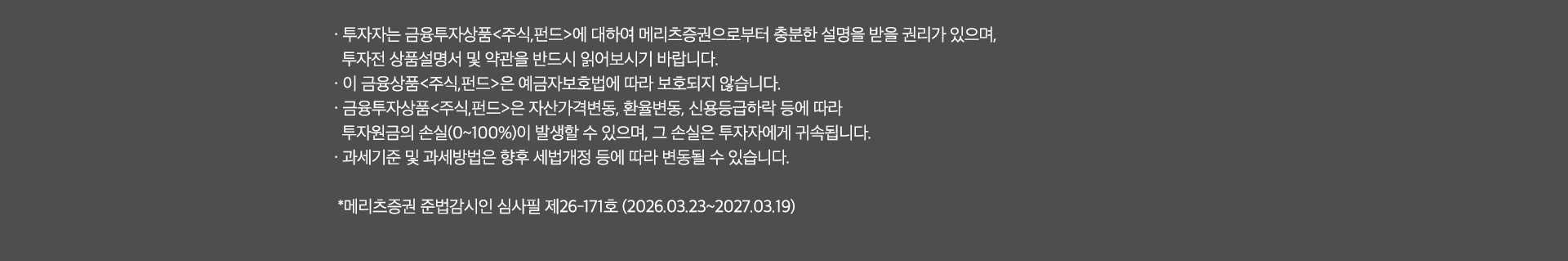
              투자 유의사항
              · 투자자는 금융투자상품<주식,펀드>에 대하여 메리츠증권으로 부터 충분한 설명을 받을 권리가 있으며, 
              투자전 상품설명서 및 약관을 반드시 읽어보시기 바랍니다. 
              · 이 금융상품<주식,펀드>은 예금자보호법에 따라 보호되지 않습니다. 
              · 금융투자상품<주식,펀드>은 자산가격변동, 환율변동,신용등급하락 등에 따라 
              투자원금의 손실(0~100%)이 발생할 수 있으며, 그 손실은 투자자에게 귀속됩니다. 
              · 과세기준 및 과세방법은 향후 세법개정 등에 따라 변동될 수 있습니다. 
              * 메리츠증권 준법감시인 심사필 제 26-171호(2025.03.23~2027.03.19)
              