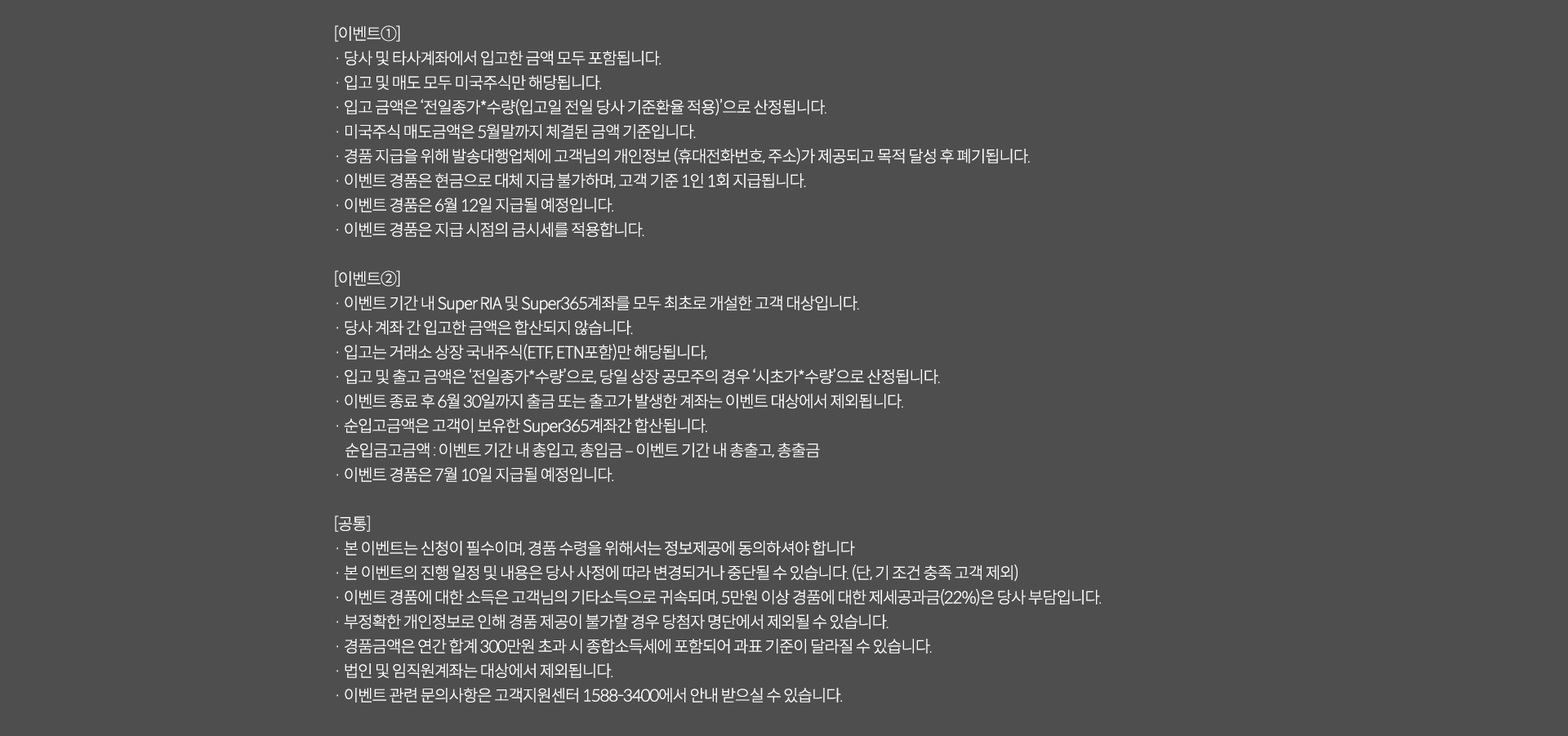
              이벤트 유의사항 
              [이벤트 1]
              · 당사 및 타사계좌에서 입고한 금액 모두 포함됩니다. 
              · 입고 및 매도 모두 미국주식만 해당됩니다. 
              · 입고 금액은 '전일종가*수량(입고일 전일 당사 기준환율 적용)'으로 산정됩니다. 
              · 미국주식매도금액은 5월말까지 체결된 금액 기준입니다. 
              · 경품 지급을 위해 발송대행업체에 고객님의 개인정보(휴대전화번호,주소)가 제공되고 목적 달성 후 폐기됩니다. 
              · 이벤트 경품은 현금으로 대체 지급 불가하며, 고객 기준 1일 1회 지급됩ㄴ디ㅏ. 
              · 이벤트 경품은 6월 12일 지급될 예정입니다. 
              · 이벤트 경품은 지급 시점의 금시세를 적용합니다. 
              [이벤트 2]
              · 이벤트 기간 내 Super RIA 및 Super36계좌를 모두 최초로 개설한 고객 대상입니다. 
              · 대상 계좌 간 입고한 금액은 합산되지 않습니다. 
              · 입고는 거래소 상장 국내주식(ETF/ETN포함)만 해당됩니다. 
              · 입고 및 출고 금액인 '전일종가*수량'으로, 당일 상장 공모주의 경우 '시초가*수량'으로 산정됩니다. 
              · 이벤트 종료 후 6월 30일까지 출금 또는 출고가 발생한 계좌는 이벤트 대상에서 제외됩니다. 
              · 순입고금액은 고객이 보유한 Suepr365계좌간 합산됩니다. 
              순입금고금액: 이벤트 기간 내 총입고,총입금 - 이벤트 기간 내 총출고,총출금 
              · 이벤트 경품은 7월 10일 지급될 예정입니다. 
              [공통]
              · 본 이벤트는 신청이 필수이며, 경품 수령을 위해서는 정보제공에 동의하셔야 합니다. 
              · 본 이벤트의 진행 일정 및 내용은 당사 사정에 따라 변경되거나 중단될 수 있습니다. (단, 기 조건 충족 고객 제외)
              · 이벤트 경품에 대한 소득은 고객님의 기타소득으로 귀속되며, 5만원 이상 경품에 대한 제세공과금(22%)은 당사 부담입니다. 
              · 부정확한 개인정보로 인해 경품 제공이 불가할 경우 당첨자 명단에서 제외될 수 있습니다. 
              · 경품금액은 연간 합계 300만원 초과 시 종합소득세에 포함되어 과표 기준이 달라질 수 있습니다. 
              · 법인 및 임직원계좌는 대상에서 제외됩니다. 
              · 이벤트 관련 문의사항은 고객지원센터 1588-3400에서 안내 받으실 수 있습니다. 
              