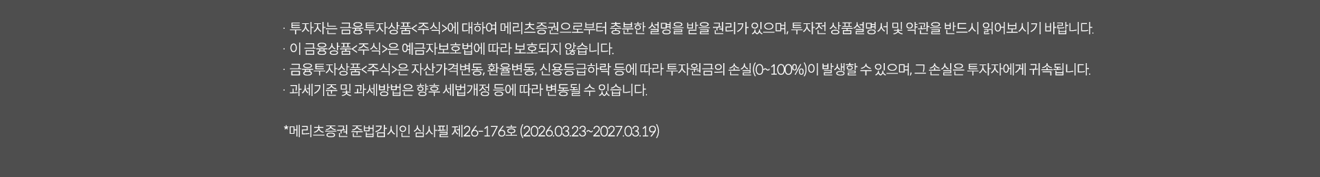 
              수수료 무료 이벤트 및 기타 유의사항 
              · 투자자는 금융투자상품<주식>에 대하여 메리츠증권으로부터 충분한 섦령을 받을 권리가 있으며, 투자전 상품설명서 및 약관을 반드시 읽어보시기 바랍니다.
              · 이 금융상품<주식>은 예금자보호법에 따라 보호되지 않습니다. 
              · 금융투자상품<주식>은 자산가격변동,환율변동,신용등급하락 등에 따라 투자원금의 손실(0~100%)이 발생할 수 있으며, 그 손실은 투자자에게 귀속됩니다. 
              ·  과세기준 및 과세방법은 향후 세법개정 등에 따라 변동될 수 있습니다. 
              * 메리츠증권 준법감시인 심사필 제26-176호(2026.03.23~2027.03.19)
              