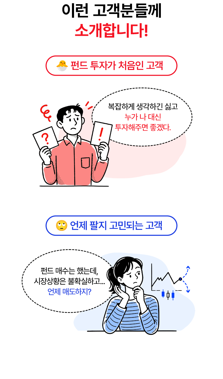 
            이런 고객분들께 소개합니다! 
            - 펀드 투자가 처음인 고객 
            복잡하게 생각하긴 싫고 누가 나 대신 투자해주면 좋겠다. 
            - 언제 팔지 고민되는 고객 
            - 펀드 매수는 했는데, 시장상황은 불확실하고... 언제 매도하지?
            