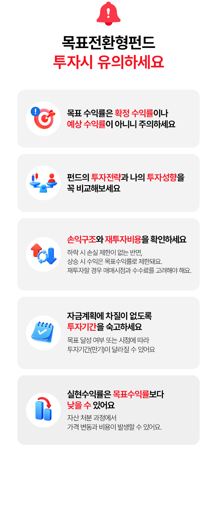 
          목표전환형펀드 투자시 유의하세요 
          - 목표 수익률은 확정 수익률이나 예상 수익률이 아니니 주의하세요 
          - 펀드의 투자전략과 나의 투자성향을 꼭 비교하세요 
          - 손익구조와 재투자비용을 확인 하세요 
          (하락 시 손실 제한이 없는 반면, 상승 시 수익은 목표수익률로 전환돼요. 
          재투자할 경우 매매시점과 수수료를 고려해야 해요.)
          - 자금계획에 차질이 없도록 투자기간을 숙고하세요 
          (목표 달성 여부 또는 시점에 따라 투자기간(만기)이 달라질 수 있어요)
          - 실현수익률은 목표수익률보다 낮을 수 있어요 
          (자산 처분 과정에서 가격 변동과 비용이 발생할 수 있어요.)
          