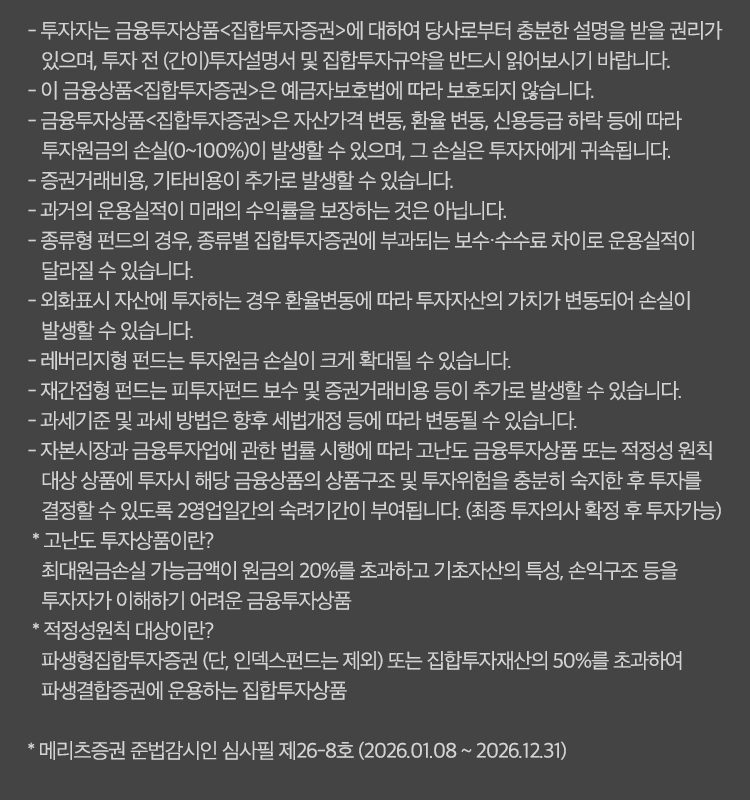 
            유의사항
            - 투자자는 금융투자상품<집합투자증권>에 대하여 당사로부터 충분한 설명을 받을 권리가 있으며, 투자 전 (간이)투자설명서 및 집합투자규약을 반드시
            읽어보시기 바랍니다.
            - 이 금융상품<집합투자증권>은 예금자보호범에 따라 보호되지 않습니다.
            - 금융투자상품<집합투자증권>은 자산가격 변동, 환율 변동, 신용등급 하락 등에 따라 투자원금의 손실(0~100%)이 발생할 수 있으며,
            그 손실은 투자자에게 귀속됩니다.
            - 증권거래비용, 기타비용이 추가로 발생할 수 있습니다.
            - 과거의 운용실적이 미래의 수익률을 보장하는 것은 아닙니다.
            - 종류형 펀드의 경우, 종류별 집합투자증권에 부과되는 보수 수수료 차이로 운용실적이 달라질 수 있습니다.
            - 외회표시 자산에 투자하는 경우 환율변동에 따라 투자자산의 가치가 변동되어 손실이 발생할 수 있습니다.
            - 레버리지형 펀드는 투자원금 손실이 크게 확대될 수 있습니다.
            - 재간접형 펀드는 피투자펀드 보수 및 증권거래비용 등이 추가로 발생할 수 있습니다.
            - 과세기준 및 과세 방법은 향후 세법개정 등에 따라 변동될 수 있습니다.
            - 자본 시장과 금융투자업에 관한 법률 시행에 따라 고난도 금융투자상품 또는 적정성 원칙 대상 상품에 투자시 해당 금융상품의 상품구조 및
            투자위험을 충분히 숙지한 후 투자를 결정할 수 있도록 2영업일간의 숙려기간이 부여됩니다. (최종 투자의사 확정 후 투자가능)
            * 고난도 투자상품이란?
            최대원금손실 가능금액이 원금의 20%를 초과하고 기초자산의 특성, 손익구조 등을 투자자가 이해하기 어려운 금융투자상품
            * 적정성원칙 대상이란?
            파생형집합투자증권(단, 인덱스펀드는 제외)또는 집합투자재산의 50%를 초과하여 파생결합증권에 운용하는 집합투자상품
            * 메리츠증권 준법감시인 심사필 제26-8호 (2026.01.08 ~ 2026.12.31)
            