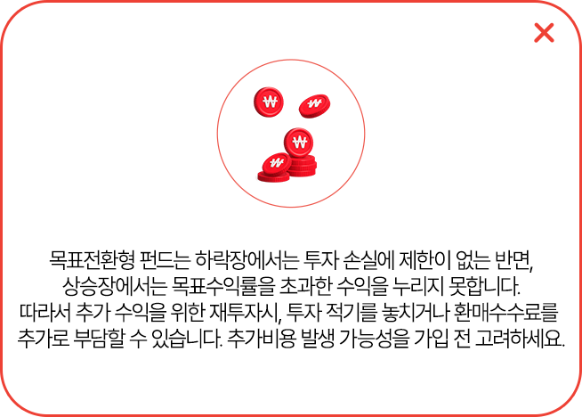 
            목표전환형 펀드는 하락장에서는 투자 손실에 제한이 없는 반면,
            상승장에서는 목표수익률을 초과한 수익을 누리지 못합니다.
            따라서 추가 수익을 위한 재투자시, 투자 적기를 놓치거나 환매수수료를
            추가로 부담할 수 있습니다. 추가비용 발생 가능성을 가입 전 고려하세요.
            