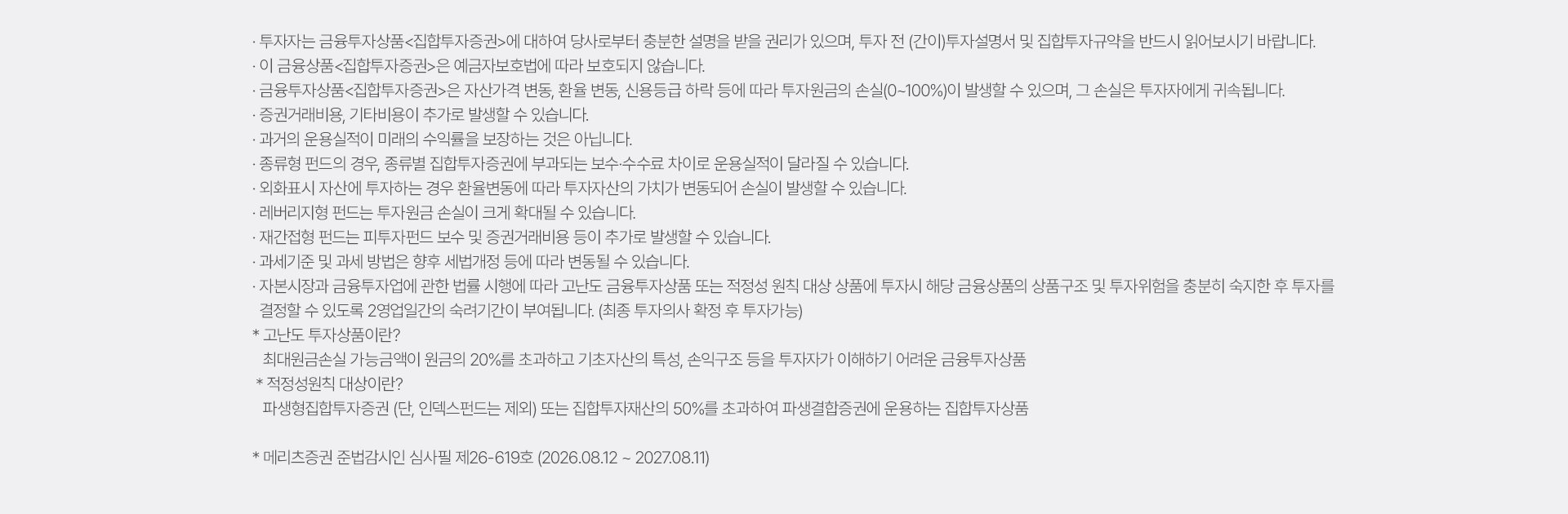 
          유의사항 
          · 투자자는 금융투자상품<집합투자증권>에 대하여 당사로부터 충분한 설명을 받을 권리가 있으며, 투자 전 (간이)투자설명서 및 집합투자규약을 
          반드시 읽어보시기 바랍니다. 
          · 이 금융상품<집합투자증권>은 자산가격 변동, 환율, 신용등급 하락 등에 따라 투자원금의 손실(0~100%)이 발생할 수 있으며, 그 손실은 투자자에게 귀속됩니다. 
          · 증권거래비용, 기타비용이 추가로 발생할 수 있습니다. 
          · 과거의 운용실적이 미래의 수익률을 보장하는 것은 아닙니다. 
          · 종류형 펀드의 경우, 종류별 집합투자증권에 부과되는 보수 수수료 차이로 운용실적이 달라질 수 있습니다. 
          · 외화표시 자산에 투자하는 경우 환율변동에 따라 투자자산의 가치가 변동되어 손실이 발생할 수 있습니다. 
          · 레버리지형 펀드는 투자원금 손실이 크게 확대될 수 있습니다. 
          · 재간접형 펀드는 피투자펀드 보수 및 증권거래비용 등이 추가로 발생할 수 있습니다. 
          · 과세기준 및 과세 방법은 향후 세법개정 등에 따라 변동될 수 있습니다. 
          · 자본시장과 금융투자업에 관한 법률 시행에 따라 고난도 금융투자상품 또는 적정성 원칙 대상 상품에 투자시 해당 금융상품의 상품 구조 및 투자위험을 충분히 숙지한 후 투자를 
          결정할 수 있도록 2영업일간의 숙려기간이 부여됩니다. (최종 투자의사 확정 후 투자가능)
          * 고난도 투자상품이란? 
          최대원금손실 가능금액이 원금의 20%를 초과하고 기초자산의 특성, 손익구조 등을 투자자가 이해하기 어려운 금융상품 
          * 적정성원칙 대상이란?
          파생형집합투자증권 (단, 인덱스펀드는 제외) 또는 집합투자재산의 50%를 초과하여 파생결합증권에 운용하는 집합투자 상품 
          * 메리츠증권 준법감시인 심사필 제26-619호 (2026.08.12 ~ 2026.08.11)
          