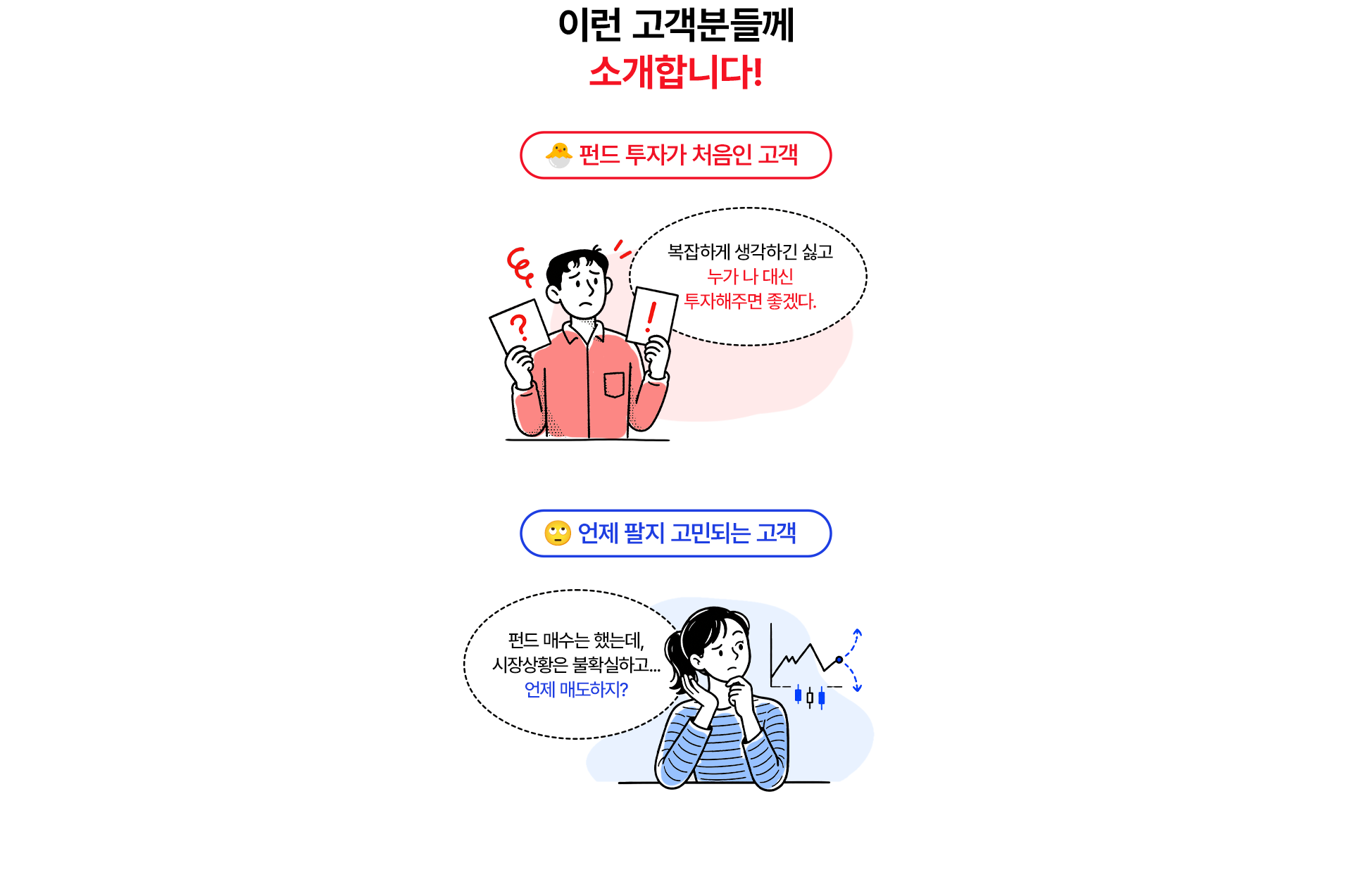 
              이런 고객분들께 소개합니다! 
              - 펀드 투자가 처음인 고객 
              복잡하게 생각하긴 싫고 누가 나 대신 투자 해주면 좋겠다. 
              - 언제 팔지 고민되는 고객 
              펀드 매수는 했는데, 시장상황은 불확실하고 언제 매도하지?
              
