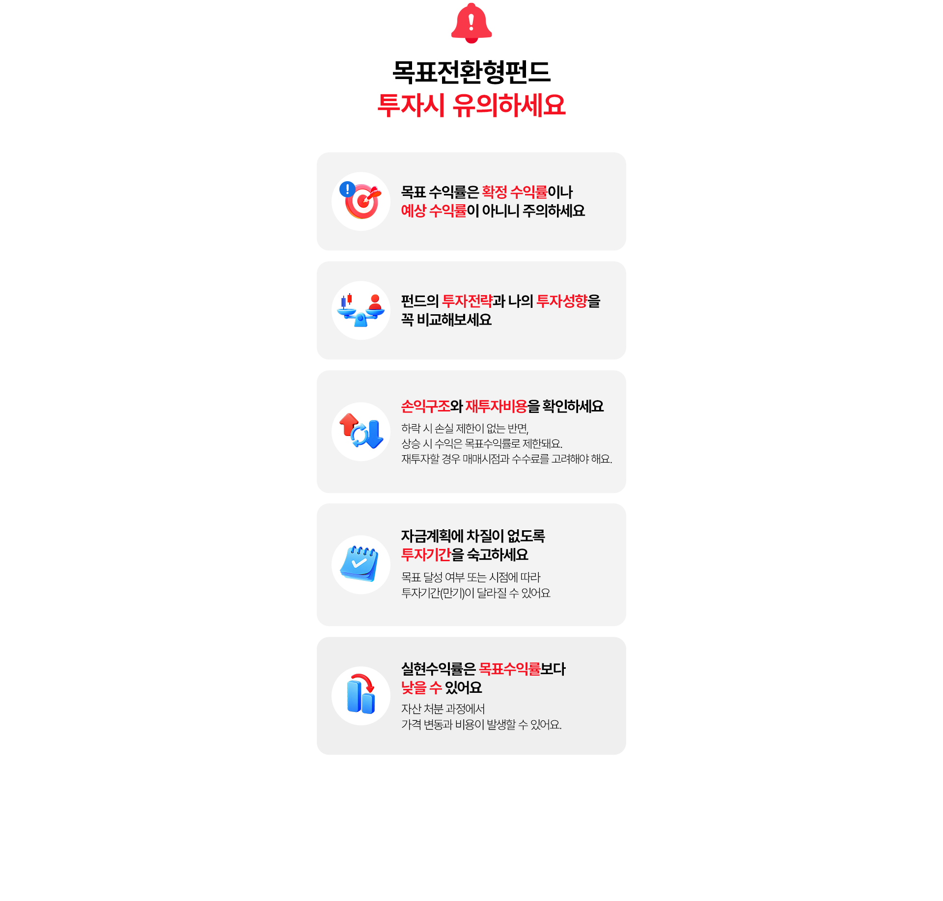 
          목표 전환형펀드 투자시 유의하세요 
          - 목표 수익률은 확정 수익률이나 예상 수익률이 아니니 주의하세요 
          - 펀드의 투자전략과 나의 투자성향을 꼭 비교해보세요 
          - 손익구조와 재투자비용을 확인하세요 
          (하락 시 손실 제한이 없는 반면, 상승 시 수익은 목표수익률로 제한돼요. 
          재투자할 경우 매매시점과 수수료를 고려해야 해요.)
          - 자금계획에 차질이 없도록 투자기간을 숙고하세요 
          (목표 달성 여부 또는 시점에 따라 투자기간(만기)이 달라질 수 있어요.)
          - 실현수익률은 목표 수익률 보다 낮을 수 있어요.
          (자산 처분 과정에서 가격 변동과 비용이 발생할 수 있어요.)
          