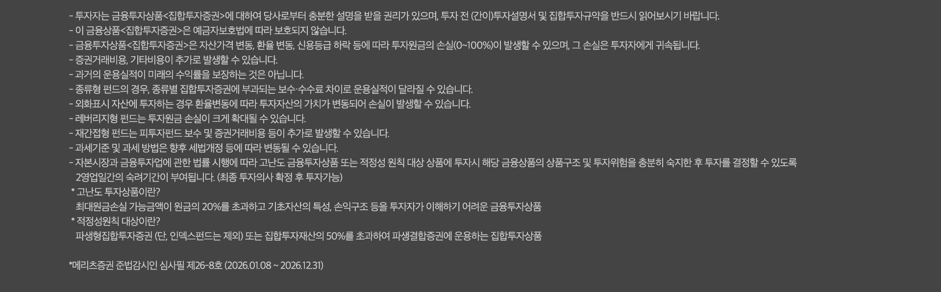 
          유의사항

          - 투자자는 금융투자상품<집합투자증권>에 대하여 당사로부터 충분한 설명을 받을 권리가 있으며, 투자 전 (간이)투자설명서 및 집합투자규약을
          반드시 읽어보시기 바랍니다.
          - 이 금융상품<집합투자증권>은 예금자보호법에 따라 보호되지 않습니다.
          - 금융투자상품<집합투자증권>은 자산가격 변동, 환율 변동, 신용등급 하락 등에 따라 투자원금의 손실(0~100%)이 발생할 수 있으며, 그
          손실은 투자자에게 귀속됩니다.
          - 증권거래비용, 기타비용이 추가로 발생할 수 있습니다.
          - 과거의 운용실적이 미래의 수익률을 보장하는 것은 아닙니다.
          - 종류형 펀드의 경우, 종류별 집합투자증권에 부과되는 보수 수수료 차이로 운용실적이 달라질 수 있습니다.
          - 외화표시 자산에 투자하는 경우 환율변동에 따라 투자자산의 가치가 변동되어 손실이 발생할 수 있습니다.
          - 래버리지형 펀드는 투자원금 손실이 크게 확대될 수 있습니다.
          - 재간접형 펀드는 피투자펀트 보수 및 증권거래비용 등이 추가로 발생할 수 있습니다.
          - 과세기준 및 과세 방법은 향후 세법개정 등에 따라 변동될 수 있습니다.
          - 자본시장과 금융투자업에 관한 법률 시행에 따라 고난도 금융투자상품 또는 적정성 원칙 대상 상품에 투자시 해당 금융상품의 상품구조 및
          투자위험을 충분히 숙지한 후 투자를 경정할 수 있도록 2영업일간의 숙려기간이 부여됩니다. (최종 투자의사 확정 후 투자 가능)
          * 고난도 투자상품이란?
          최대원금손실 가능금액이 원금의 20%를 초과하고 기초자산의 특성, 손익구조 등을 투자자가 이해하기 어려운 금융투자상품
          * 적정성원칙 대상이란?
          파생형집합투자증권(단, 인덱스펀드는 제외) 또는 집합투자재산의 50%를 초과하여 파생결합증권에 운용하는 집합투자상품
          * 메리츠증권 준법감시인 심사필 제 26-8호 (2026.01.08 ~ 2026.12.31)
          