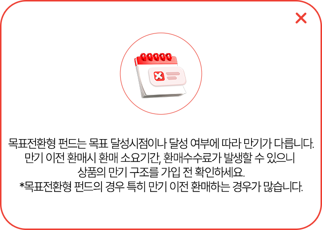 
            목표전환형 펀드는 목표 달성 시점이나 달성 여부에 따라 만기가 다릅니다.
            만기 이전 환매시 환매소요기간, 환매수수료가 발생할 수 있으니
            상품의 만기 구조를 가입 전 확인하세요.
            * 목표전환형 펀드의 경우 특히 만기 이전 환매하는 경우가 많습니다.
            