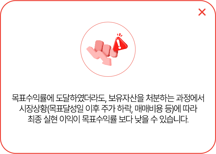 
            목표수익률에 도달하였더라도, 보유자산을 처분하는 과정에서 시장상황(목표달성일 이후 주가 하락, 매매비용 등)에
            따라 최종 실현 이익이 목표수익률 보다 낮을 수 있습니다.
            