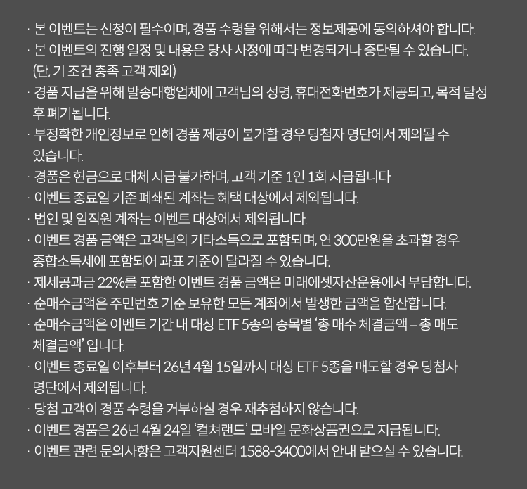 
            이벤트유의사항
            · 본 이벤트는 신청이 필수이며, 경품 수령을 위해서는 정보제공에 동의하셔야 합니다.
            · 본 이벤트의 진행 일정 및 내용은 당사 사정에 따라 변경되거나 중단될 수 있습니다.(단, 기 조건 충족 고객 제외)
            · 경품 지급을 위해 발송대행업체에 고객님의 성명, 휴대전화번호가 제공되고, 목적 달성 후 폐기됩니다.
            · 부정확한 개인정보로 인해 경품 제공이 불가할 경우 당첨자 명단에서 제외될 수 있습니다.
            · 경품은 현금으로 대체 지급 불가하며, 고객 기준 1인 1회 지급됩니다.
            · 이벤트 종료일 기준 폐쇄된 계좌는 혜택 대상에서 제외됩니다.
            · 법인 및 임직원 계좌는 이벤트 대상에서 제외됩니다.
            · 이벤트 경품 금액은 고객님의 기타소득으로 포함되며, 연 300만원을 초과할 경우 종합 소득세에 포함되어
            과표 기준이 달라질 수 있습니다.
            · 제세공과금22%를 포함한 이벤트 경품 금액은 미래에셋자산운용에서 부담합니다.
            · 순매수금액은 주민번호 기준 보유한 모든 계좌에서 발생한 금액을 합산합니다.
            · 순매수 금액은 이벤트 기간 내 대상 ETF 5종의 종목별 '총 매수 체결금액 - 총 매도 체결금액'입니다.
            · 이벤트 종료일 이후부터 26년 4월 15일까지 대상 ETF 5종을 매도할 경우 당첨자 명단에서 제외됩니다.
            · 당첨 고객이 경품 수령을 거부하실 경우 재추첨 하지 않습니다.
            · 이벤트 경품은 26년 4월 24일 '컬쳐랜드' 모바일 문화상품권으로 지급됩니다.
            · 이벤트 관련 문의사항은 고객지원센터 1588-3400에서 안내받으실 수 있습니다.
          