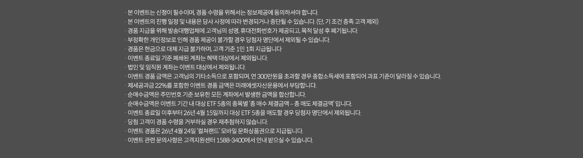 
            이벤트 유의사항
            · 본 이벤트는 신청이 필수이며, 경품 수령을 위해서는 정보제공에 동의하셔야 합니다.
            · 본 이벤트의 진행 일정 및 내용은 당사 사정에 따라 변경되거나 중단될 수 있습니다.(단, 기조건 충족 고객 제외)
            · 경품 지급을 위해 발송대행업체에 고객님의 성명, 휴대전화번호가 제공되고, 목적 달성 후 폐기됩니다.
            · 부정확한 개인정보로 인해 경품 제공이 불가할 경우 당첨자 명단에서 제외될 수 있습니다.
            · 경품은 현금으로 대체 지급 불가하며, 고객 기준 1인 1회 지급됩니다.
            · 이벤트 종료일 기준 폐쇄된 계좌는 해택 대상에서 제외됩니다.
            · 법인 및 임직원 계좌는 이벤트 대상에서 제외됩니다.
            · 이벤트 경품 금액은 고객님의 기타소득으로 포함되며, 연 300만원을 초과할 경우 종합소득세에 포함되어 과표 기준이 달라질 수 있습니다.
            · 제세공과금22%를 포함한 이벤트 경품 금액은 미래에셋자산운용에서 부담합니다.
            · 순매수금액은 주민번호 기준 보유한 모든 계좌에서 발생한 금액을 합산합니다.
            · 순매수금액은 이벤트 기간 내 대상 ETF 5종의 종목별 '총 매수 체결금액 - 총 매도 체결금액'입니다.
            · 이벤트 종료일 이후부터 26년 4월 15일까지 대상 ETF 5종을 매도할 경우 당첨자 명단에서 제외됩니다.
            · 당첨 고객이 경품 수령을 거부하실 경우 재추첨하지 않습니다.
            · 이벤트 경품은 26년 4월 24일 '컬쳐랜드' 모바일 문화상품권으로 지급됩니다.
            · 이벤트 관련 문의사항은 고객지원센터 1588-3400에서 안내 받으실 수 있습니다.
            