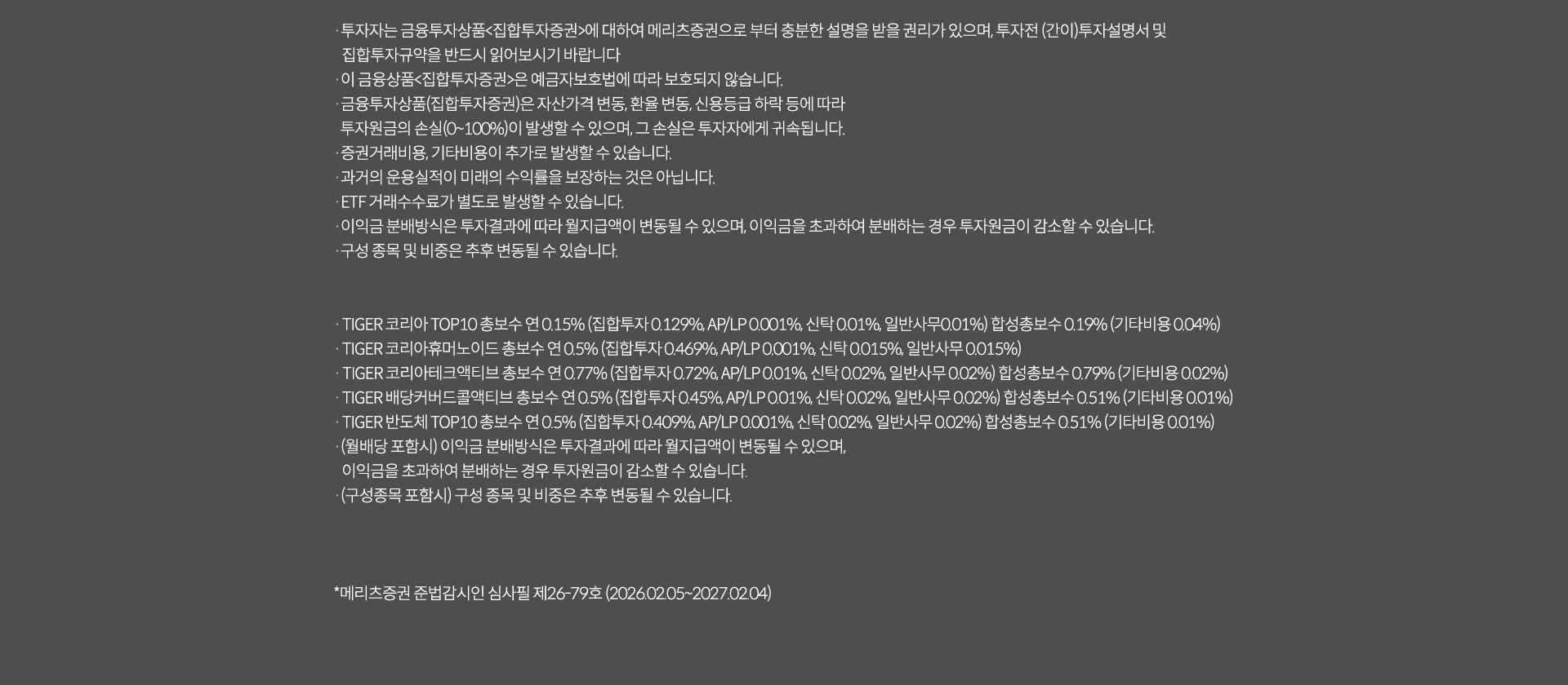
            투자 유의사항
            · 투자자는 금융투자상품<집합투자증권>에 대하여 메리츠증권으로부터 충분한 설명을 받을 권리가 있으며, 투자전 (간이)투자설명서 및
            집합투자규약을 반드시 읽어보시기 바랍니다.
            · 이 금융상품<집합투자증권>은 예금자보호법에 따라 보호되지 않습니다.
            · 금융투자상품(집합투자증권)은 자산가격 변동, 환율 변동, 신용등급 하락 등에 따라
            투자원금의 손실(0~100%)이 발생할 수 있으며, 그 손실은 투자자에게 귀속됩니다.
            · 증권거래비용, 기타비용이 추가로 발생할 수 있습니다.
            · 과거의 운용실적이 미래의 수익률을 보장하는 것은 아닙니다.
            · ETF 거래수수료가 별도로 발생할 수 있습니다.
            · 이익금 분배방식은 투자결과에 따라 월지급액이 변동될 수 있으며, 이익금을 초과하여 분배하는 경우 투자원금이 감소할 수 있습니다.
            · 구성 종목 및 비중은 추후 변동될 수 있습니다.

            · TIGER 코리아 TOP 10 총보수 연 0.15%(집합투자 0.129%, AP/LP 0.001%, 신탁 0.01%, 일반사무 0.01%) 합성총보수 0.19%(기타비용 0.04%)
            · TIGER 코리아휴머노이드 총보수 연 0.5%(집합투자 0.469%, AP/LP 0.001%, 신탁 0.015%, 일반사무 0.015%)
            · TIGER 코리아테크엑티브 총보수 연 0.77%(집합투자 0.72%, AP/LP 0.01%, 신탁 0.02%, 일반사무 0.02%) 합성총보수 0.79%(기타비용 0.02%)
            · TIGER 배당커버드콜엑티브총보수 연 0.5%(집합투자 0.409%, AP/LP 0.001%, 신탁 0.02%, 일반사무 0.02%) 합성총보수 0.51%(기타비용 0.01%)
            · TIGER 반도체 TOP10 총보수 연 0.5%(집합투자 0.409%, AP/LP 0.001%, 신탁 0.02%, 일반사무 0.02%) 합성총 0.51%(기타비용0.01%)
            · (월배당 포함시) 이익금 분배방식은 투자결과에 따라 월지급액이 변동될 수 있으며,
            이익금을 초과하여 분배하는 경우 투자원금이 감소할 수 있습니다.
            · (구성종목 포함시) 구성 종목 및 비중은 추후 변동될 수 있습니다.
            * 메리츠증권 준법감시인 심사필 제 26-79호(2026.02.05~2027.02.04)
            