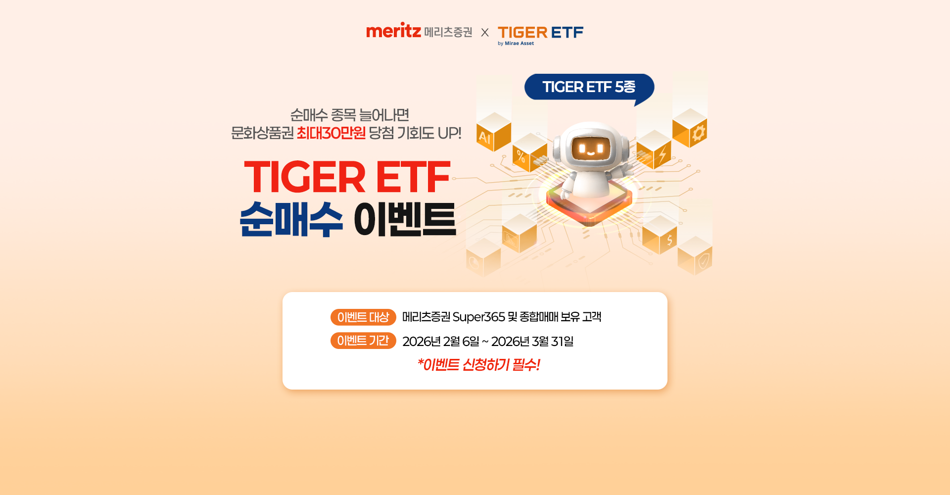 
              순매수 종목 늘어나면 문화상품권 최대 30만원
              당첨 기회도 UP!
              TIGER ETF 순매수 이벤트
              이벤트 대상 : 메리츠증권 Super365 및 종합매매 보유 고객
              이벤트 기간 : 2026년 2월 6일 ~ 2026년 3월 31일
              * 이벤트 신청하기 필수!
            