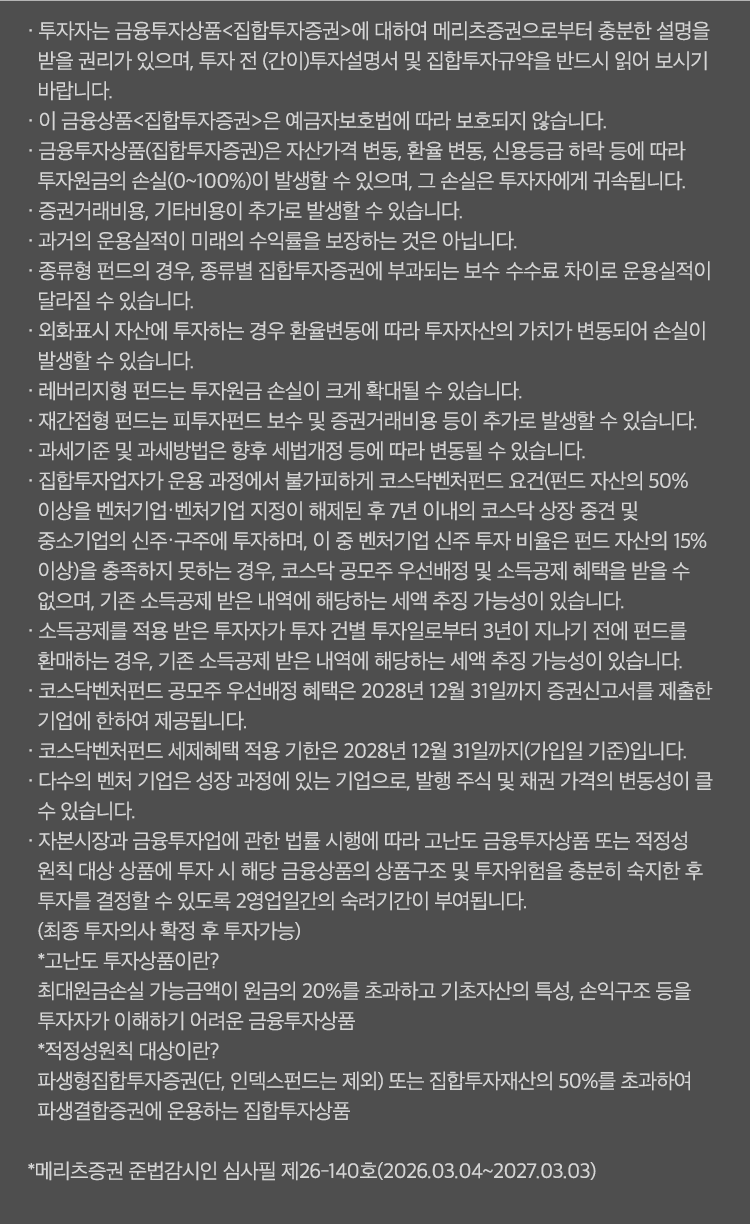 
          투자 유의사항
          · 투자자는 금융투자상품<집합투자증권>에 대하여 메리츠증권으로부터 충분한 설명을 받을 권리가 있으며,
          투자 전 (간이)투자설명서 및 집합투자규약을 반드시 읽어 보시기 바랍니다. 
          · 이 금융상품<집합투자증권>은 예금자보호법에 따라 보호되지 않습니다. 
          · 금융투자상품(집합투자증권)은 자산가격 변동, 환율 변동, 신용등급 하락 등에 따라 투자원금의 손실(0~100%)이 발생할 수 있으며,
          그 손실은 투자자에게 귀속됩니다. 
          · 증권거래비용, 기타비용이 추가로 발생할 수 있습니다. 
          · 과거의 운용실적이 미래의 수익률을 보장하는 것은 아닙니다. 
          · 종류형 펀드의 경우, 종류별 집합투자증권에 부과되는 보수 수수료 차이로 운용실적이 달라질 수 있습니다. 
          · 외화표시 자산에 투자하는 경우 환율변동에 따라 투자자산의 가치가 변동되어 손실이 발생할 수 있습니다. 
          · 레버리지형 펀드는 투자원금 손실이 크게 확대될 수 있습니다. 
          · 재간접형 펀드는 피투자펀드 보수 및 증권거래비용 등이 추가로 발생할 수 있습니다. 
          · 과세기준 및 과세방법은 향후 세법개정 등에 따라 변동될 수 있습니다. 
          · 집합투자업자가 운용 과정에서 불가피하게 코스닥벤처펀드 요건(펀드 자산의 50% 이상을 벤처기업·벤처기업 지정이 해제된 후 
          7년 이내의 코스닥 상장 중견 및 중소기업의 신주·구주에 투자하며, 이 중 벤처기업 신주 투자 비율은 펀드 자산의 15% 이상)을 충족하지 못하는 경우,
          코스닥 공모주 우선배정 및 소득공제 혜택을 받을 수 없으며, 기존 소득공제 받은 내역에 해당하는 세액 추징 가능성이 있습니다. 
          · 소득공제를 적용 받은 투자자가 투자 건별 투자일로부터 3년이 지나기 전에 펀드를 환매하는 경우, 기존 소득공제 받은 내역에 
          해당하는 세액 추징 가능성이 있습니다. 
          · 코스닥벤처펀드 공모주 우선배정 혜택은 2028년 12월 31일까지 증권신고서를 제출한 기업에 한하여 제공됩니다. 
          · 코스닥벤처펀드 세제혜택 적용 기한은 2028년 12월 31일 까지 (가입일 기준)입니다. 
          · 다수의 벤처 기업은 성장 과정에 있는 기업으로, 발행 주식 및 채권 가격의 변동성이 클 수 있습니다. 
          · 자본시장과 금융투자업에 관한 법률 시행에 따라 고난도 금융투자상품 또는 적정성 원칙 대상 상품에 투자 시 해당 금융상품의 상품구조 및 투자위험을 
          충분히 숙지한 후 투자를 결정할 수 있도록 2영업일간의 숙려기간이 부여됩니다.(최종 투자의사 확정 후 투자가능)
          * 고난도 투자상품이란? 
          최대원금손실 가능금액이 원금의 20%를 초과하고 기초자산의 특성, 손익구조 등을 투자자가 이해하기 어려운 금융투자상품 
          * 적정성원칙 대상이란? 
          파생형집합투자증권(단, 인덱스펀드는 제외) 또는 집합투자재산의 50%를 초과하여 파생결합증권에 운용하는 집합투자상품 
          * 메리츠증권 준법감시인 심사필 제26-140호 (2026.03.04 ~ 2027.03.03)
              