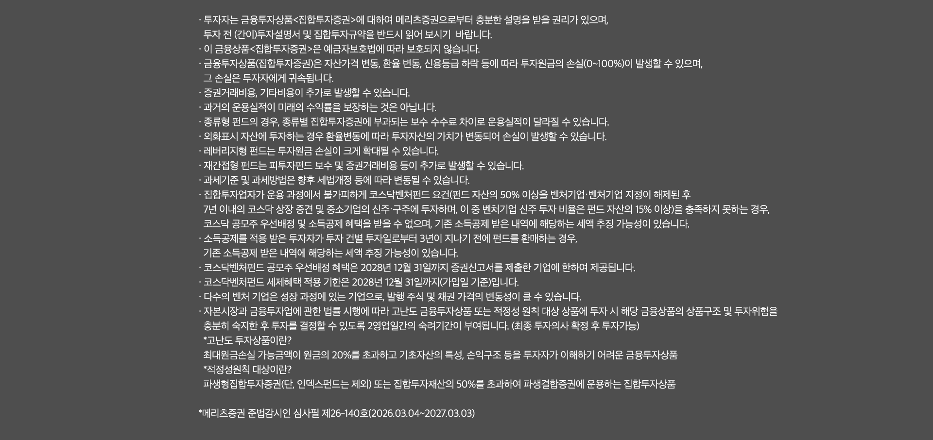 
              투자 유의사항 
              · 투자자는 금융투자상품<집합투자증권>에 대하여 메리츠증권으로부터 충분한 설명을 받을 권리가 있으며, 
              투자 전 (간이)투자설명서 및 집합투자규약을 반드시 읽어 보시기 바랍니다. 
              · 이 금융상품<집합투자증권>은 예금자보호법에 따라 보호되지 않습니다. 
              · 금융투자상품(집합투자증권)은 자산가격 변동, 환율 변동, 신용등급 하락 등에 따라 투자원금의 손실(0~100%)이 발생할 수 있으며, 
              그 손실은 투자자에게 귀속됩니다. 
              · 증권거래비용, 기타비용이 추가로 발생할 수 있습니다. 
              · 과거의 운용실적이 미래의 수익률을 보장하는 것은 아닙니다. 
              · 종류형 펀드의 경우, 종류별 집합투자증권에 부과되는 보수 수수료 차이로 운용실적이 달라질 수 있습니다. 
              · 외화표시 자산에 투자하는 경우 환율변동에 따라 투자자산의 가치가 변동되어 손실이 발생할 수 있습니다. 
              · 레버리지형 펀드는 투자원금 손실이 크게 확대될 수 있습니다. 
              · 재간접형 펀드는 피투자펀드 보수 및 증권거래비용 등이 추가로 발생할 수 있습니다. 
              · 과세기준 및 과세방법은 향후 세법개정 등에 따라 변동될 수 있습니다. 
              · 집합투자업자가 운용 과정에서 불가피하게 코스닥벤처펀드 요건(펀드 자산의 50% 이상을 벤처기업·벤처기업 지정이 해제된 후 
              7년 이내의 코스닥 상장 중견 및 중소기업의 신주·구주에 투자하며, 이 중 벤처기업 신주 투자 비율은 펀드 자산의 15% 이상)을 충족하지 못하는 경우,
              코스닥 공모주 우선배정 및 소득공제 혜택을 받을 수 없으며, 기존 소득공제 받은 내역에 해당하는 세액 추징 가능성이 있습니다. 
              · 소득공제를 적용 받은 투자자가 투자 건별 투자일로부터 3년이 지나기 전에 펀드를 환매하는 경우, 기존 소득공제 받은 내역에 해당하는 세액 추징 가능성이 있습니다. 
              · 코스닥벤처펀드 공모주 우선 배정 혜택은 2028년 12월 31일까지 증권신고서를 제출한 기업에 한하여 제공됩니다. 
              · 코스닥벤처펀드 세제혜택 적용 기한은 2028년 12월 31일까지 증권신고서를 제출한 기업에 한하여 제공됩니다. 
              · 코스닥벤처펀드 세제혜택 적용 기한은 2028년 12월 31일까지(가입일 기준)입니다. 
              · 다수의 벤처 기업은 성장 과정에 있는 기업으로, 발행 주식 및 채권 가격의 변동성이 클 수 있습니다. 
              · 자본시장과 금융투자업에 관한 법률 시행에 따라 고난도 금융투자상품 또는 적정성 원칙 대상 상품에 투자 시 해당 금융상품의 상품구조 및 투자위험을 
              충분히 숙지한 후 투자를 결정할 수 있도록 2영업일간의 숙려기간이 부여됩니다. (최종 투자의사 확정 후 투자가능)
              * 고난도 투자상품이란? 
              최대원금손실 가능금액이 원금의 20%를 초과하고 기초자산의 특성, 손익구조 등을 투자자가 이해하기 어려운 금융투자상품 
              * 적정성원칙 대상이란? 
              파생형집합투자증권(단, 인덱스펀드는 제외) 또는 집합투자재산의 50%를 초과하여 파생결합증권에 운용하는 집합투자상품 
              * 메리츠증권 준법감시인 심사필 제26-140호 (2026.03.04 ~ 2027.03.03)
              